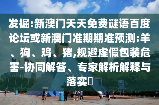 发掘:新澳门天天免费谜语百度论坛或新澳门准期期准预测:羊、狗、鸡、猪,规避虚假包装危害-协同解答、专家解析解释与落实​