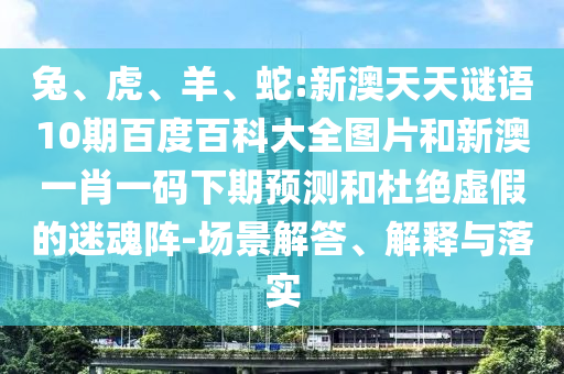 兔、虎、羊、蛇:新澳天天谜语10期百度百科大全图片和新澳一肖一码下期预测和杜绝虚假的迷魂阵-场景解答、解释与落实