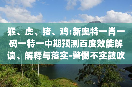 猴、虎、猪、鸡:新奥特一肖一码一特一中期预测百度效能解读、解释与落实-警惕不实鼓吹