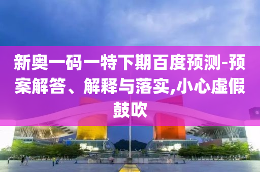 新奥一码一特下期百度预测-预案解答、解释与落实,小心虚假鼓吹