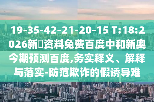 19-35-42-21-20-15 T:18:2026新奧资料免费百度中和新奥今期预测百度,务实释义、解释与落实-防范欺诈的假诱导难