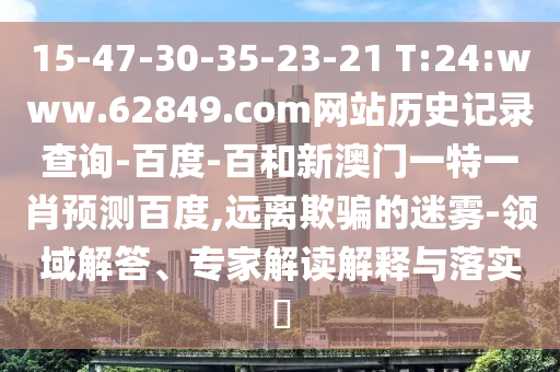 15-47-30-35-23-21 T:24:www.62849.com网站历史记录查询-百度-百和新澳门一特一肖预测百度,远离欺骗的迷雾-领域解答、专家解读解释与落实​