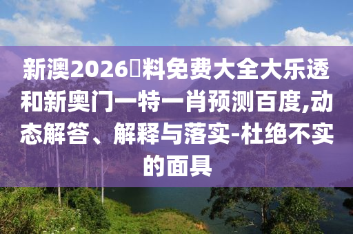 新澳2026資料免费大全大乐透和新奥门一特一肖预测百度,动态解答、解释与落实-杜绝不实的面具
