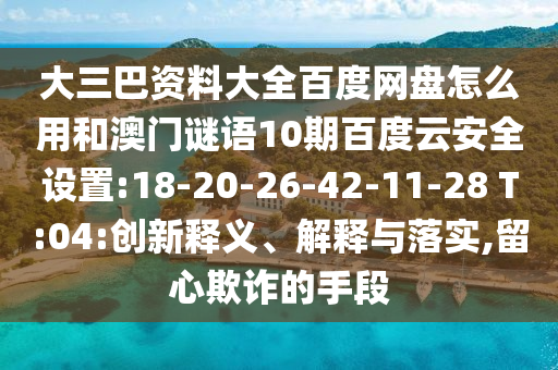 大三巴资料大全百度网盘怎么用和澳门谜语10期百度云安全设置:18-20-26-42-11-28 T:04:创新释义、解释与落实,留心欺诈的手段