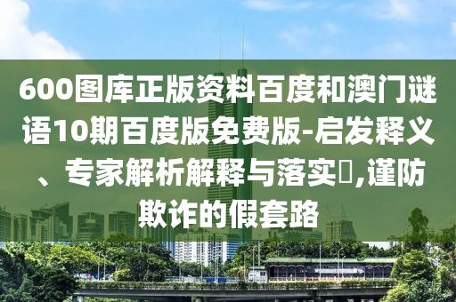 600图库正版资料百度和澳门谜语10期百度版免费版-启发释义、专家解析解释与落实,谨防欺诈的假套路