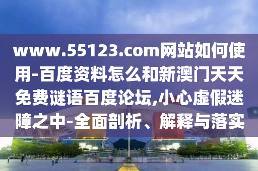 www.55123.com网站如何使用-百度资料怎么和新澳门天天免费谜语百度论坛,小心虚假迷障之中-全面剖析、解释与落实