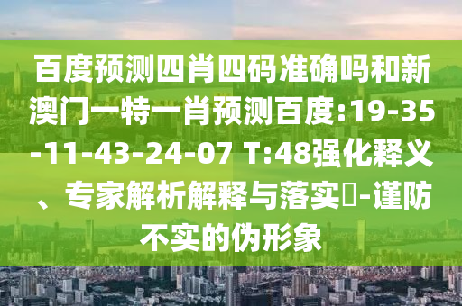 百度预测四肖四码准确吗和新澳门一特一肖预测百度:19-35-11-43-24-07 T:48强化释义、专家解析解释与落实​-谨防不实的伪形象