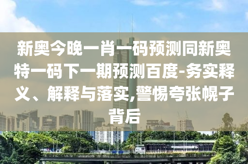 新奥今晚一肖一码预测同新奥特一码下一期预测百度-务实释义、解释与落实,警惕夸张幌子背后