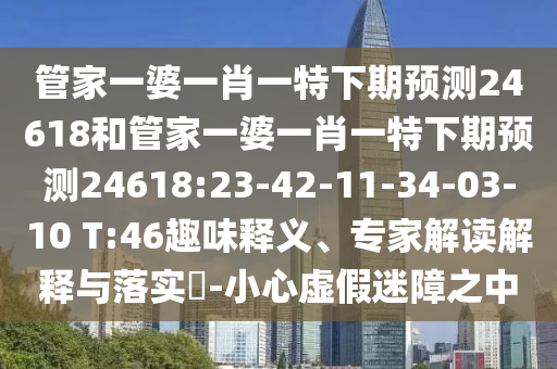 管家一婆一肖一特下期预测24618和管家一婆一肖一特下期预测24618:23-42-11-34-03-10 T:46趣味释义、专家解读解释与落实​-小心虚假迷障之中