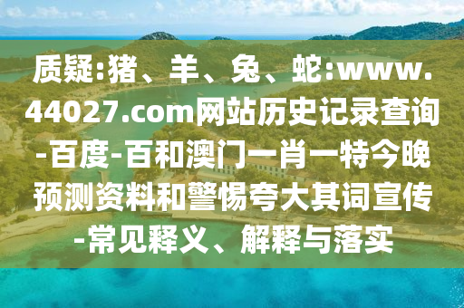 质疑:猪、羊、兔、蛇:www.44027.com网站历史记录查询-百度-百和澳门一肖一特今晚预测资料和警惕夸大其词宣传-常见释义、解释与落实