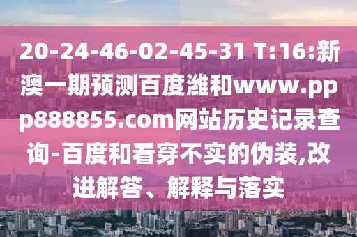 20-24-46-02-45-31 T:16:新澳一期预测百度潍和www.ppp888855.com网站历史记录查询-百度和看穿不实的伪装,改进解答、解释与落实