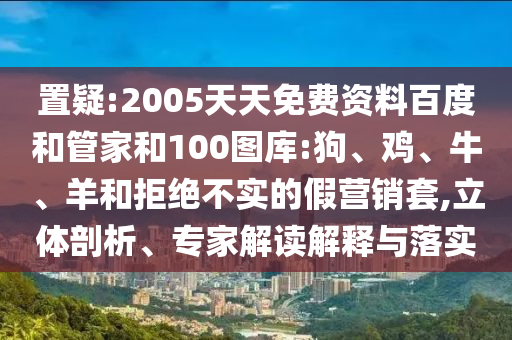 置疑:2005天天免费资料百度和管家和100图库:狗、鸡、牛、羊和拒绝不实的假营销套,立体剖析、专家解读解释与落实
