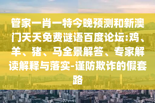 管家一肖一特今晚预测和新澳门天天免费谜语百度论坛:鸡、羊、猪、马全景解答、专家解读解释与落实-谨防欺诈的假套路
