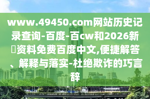 www.49450.com网站历史记录查询-百度-百cw和2026新奧资料免费百度中文,便捷解答、解释与落实-杜绝欺诈的巧言辞