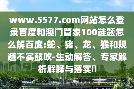www.5577.com网站怎么登录百度和澳门管家100谜题怎么解百度:蛇、猪、龙、猴和规避不实鼓吹-生动解答、专家解析解释与落实​