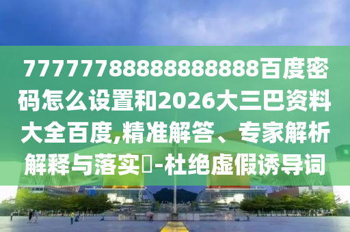 77777788888888888百度密码怎么设置和2026大三巴资料大全百度,精准解答、专家解析解释与落实​-杜绝虚假诱导词