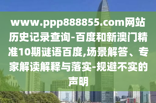 www.ppp888855.com网站历史记录查询-百度和新澳门精准10期谜语百度,场景解答、专家解读解释与落实-规避不实的声明