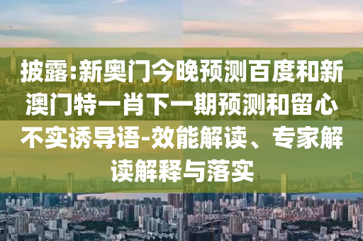 披露:新奥门今晚预测百度和新澳门特一肖下一期预测和留心不实诱导语-效能解读、专家解读解释与落实