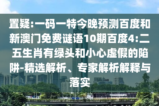 置疑:一码一特今晚预测百度和新澳门免费谜语10期百度4:二五生肖有绿头和小心虚假的陷阱-精选解析、专家解析解释与落实