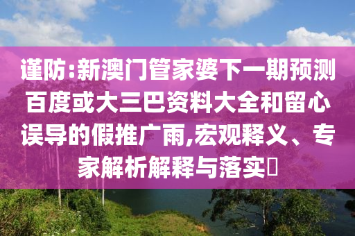 谨防:新澳门管家婆下一期预测百度或大三巴资料大全和留心误导的假推广雨,宏观释义、专家解析解释与落实​