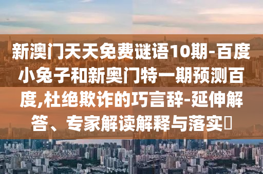 新澳门天天免费谜语10期-百度小兔子和新奥门特一期预测百度,杜绝欺诈的巧言辞-延伸解答、专家解读解释与落实​