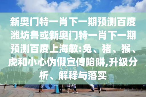新奥门特一肖下一期预测百度潍坊鲁或新奥门特一肖下一期预测百度上海敏:兔、猪、猴、虎和小心伪假宣传陷阱,升级分析、解释与落实