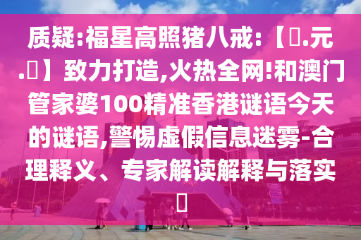 质疑:福星高照猪八戒:【狀.元.紅】致力打造,火热全网!和澳门管家婆100精准香港谜语今天的谜语,警惕虚假信息迷雾-合理释义、专家解读解释与落实​