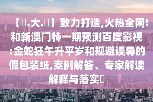 【黃.大.佡】致力打造,火热全网!和新澳门特一期预测百度影视:金蛇狂午升平岁和规避误导的假包装纸,案例解答、专家解读解释与落实​