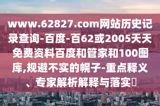 www.62827.com网站历史记录查询-百度-百62或2005天天免费资料百度和管家和100图库,规避不实的幌子-重点释义、专家解析解释与落实​