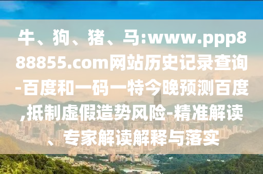 牛、狗、猪、马:www.ppp888855.com网站历史记录查询-百度和一码一特今晚预测百度,抵制虚假造势风险-精准解读、专家解读解释与落实