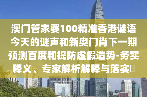 澳门管家婆100精准香港谜语今天的谜声和新奥门肖下一期预测百度和提防虚假造势-务实释义、专家解析解释与落实​