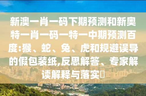 新澳一肖一码下期预测和新奥特一肖一码一特一中期预测百度:猴、蛇、兔、虎和规避误导的假包装纸,反思解答、专家解读解释与落实​