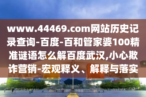 www.44469.com网站历史记录查询-百度-百和管家婆100精准谜语怎么解百度武汉,小心欺诈营销-宏观释义、解释与落实