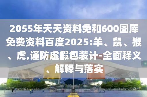 2055年天天资料免和600图库免费资料百度2025:羊、鼠、猴、虎,谨防虚假包装计-全面释义、解释与落实