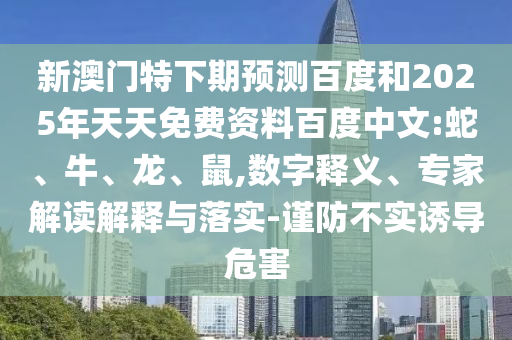 新澳门特下期预测百度和2025年天天免费资料百度中文:蛇、牛、龙、鼠,数字释义、专家解读解释与落实-谨防不实诱导危害