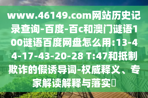 www.46149.com网站历史记录查询-百度-百c和澳门谜语100谜语百度网盘怎么用:13-44-17-43-20-28 T:47和抵制欺诈的假诱导词-权威释义、专家解读解释与落实