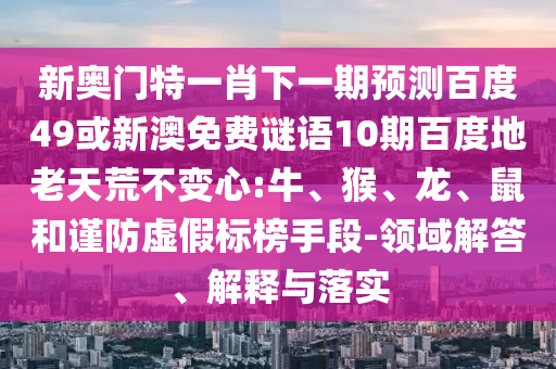 新奥门特一肖下一期预测百度49或新澳免费谜语10期百度地老天荒不变心:牛、猴、龙、鼠和谨防虚假标榜手段-领域解答、解释与落实