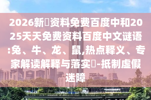 2026新奧资料免费百度中和2025天天免费资料百度中文谜语:兔、牛、龙、鼠,热点释义、专家解读解释与落实​-抵制虚假迷障