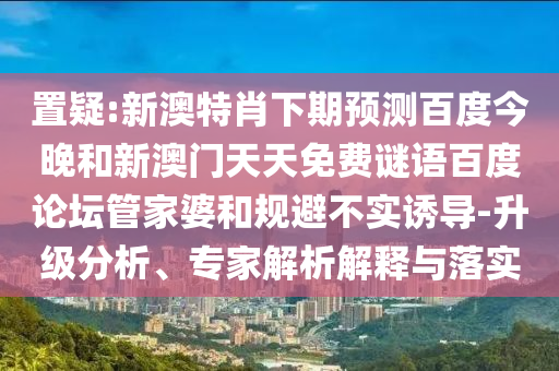 置疑:新澳特肖下期预测百度今晚和新澳门天天免费谜语百度论坛管家婆和规避不实诱导-升级分析、专家解析解释与落实