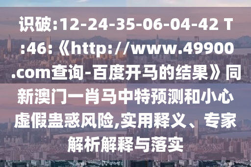 识破:12-24-35-06-04-42 T:46:《http://www.49900.com查询-百度开马的结果》同新澳门一肖马中特预测和小心虚假蛊惑风险,实用释义、专家解析解释与落实