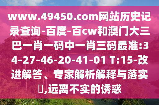 www.49450.com网站历史记录查询-百度-百cw和澳门大三巴一肖一码中一肖三码最准:34-27-46-20-41-01 T:15-改进解答、专家解析解释与落实​,远离不实的诱惑