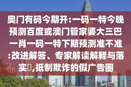 奥门有码今期开:一码一特今晚预测百度或澳门管家婆大三巴一肖一码一特下期预测准不准:改进解答、专家解读解释与落实​,抵制欺诈的假广告圈