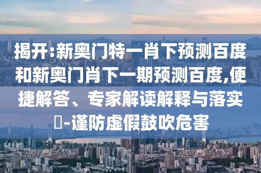 揭开:新奥门特一肖下预测百度和新奥门肖下一期预测百度,便捷解答、专家解读解释与落实​-谨防虚假鼓吹危害