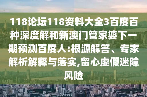 118论坛118资料大全3百度百种深度解和新澳门管家婆下一期预测百度人:根源解答、专家解析解释与落实,留心虚假迷障风险