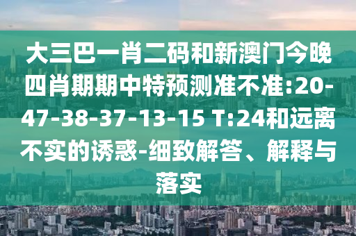 大三巴一肖二码和新澳门今晚四肖期期中特预测准不准:20-47-38-37-13-15 T:24和远离不实的诱惑-细致解答、解释与落实