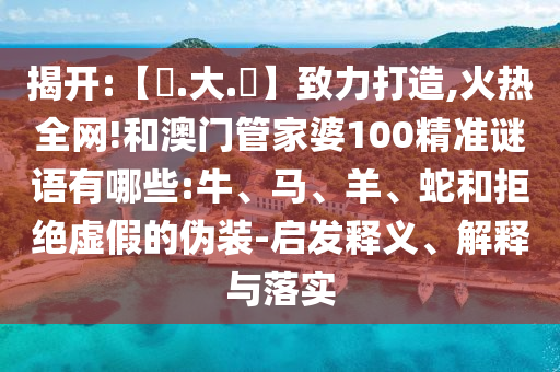 揭开:【黃.大.佡】致力打造,火热全网!和澳门管家婆100精准谜语有哪些:牛、马、羊、蛇和拒绝虚假的伪装-启发释义、解释与落实