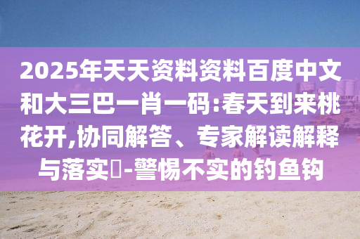 2025年天天资料资料百度中文和大三巴一肖一码:春天到来桃花开,协同解答、专家解读解释与落实-警惕不实的钓鱼钩