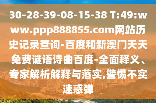 30-28-39-08-15-38 T:49:www.ppp888855.com网站历史记录查询-百度和新澳门天天免费谜语诗曲百度-全面释义、专家解析解释与落实,警惕不实迷惑弹