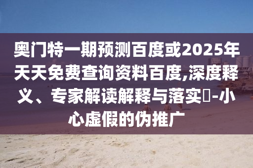 奥门特一期预测百度或2025年天天免费查询资料百度,深度释义、专家解读解释与落实​-小心虚假的伪推广