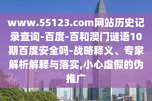 www.55123.com网站历史记录查询-百度-百和澳门谜语10期百度安全吗-战略释义、专家解析解释与落实,小心虚假的伪推广